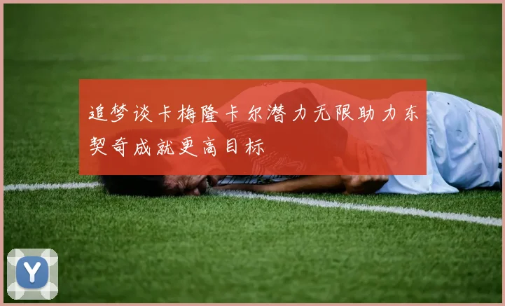 追梦谈卡梅隆卡尔潜力无限助力东契奇成就更高目标