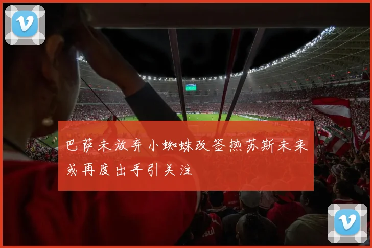 巴萨未放弃小蜘蛛改签热苏斯未来或再度出手引关注