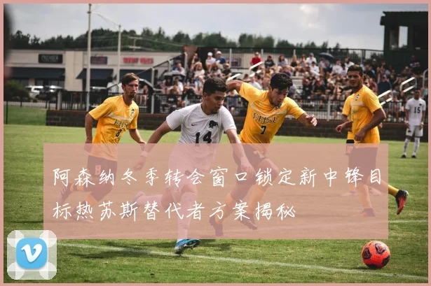 阿森纳冬季转会窗口锁定新中锋目标热苏斯替代者方案揭秘